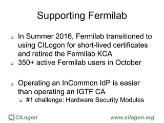 CILogon www.cilogon.org
Supporting Fermilab
❏ In Summer 2016, Fermilab transitioned to
using CILogon for short-lived certi...