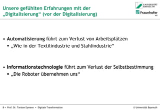 © Universität Bayreuth8 • Prof. Dr. Torsten Eymann • Digitale Transformation
Unsere gefühlten Erfahrungen mit der
„Digitalisierung“ (vor der Digitalisierung)
• Automatisierung führt zum Verlust von Arbeitsplätzen
 „Wie in der Textilindustrie und Stahlindustrie“
• Informationstechnologie führt zum Verlust der Selbstbestimmung
 „Die Roboter übernehmen uns“
 