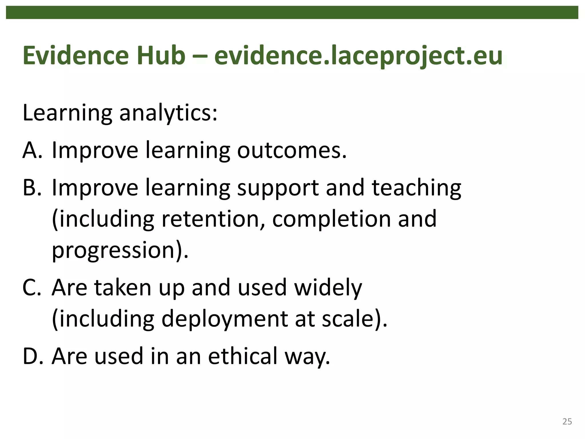 Evidence Hub – evidence.laceproject.eu
Learning analytics:
A. Improve learning outcomes.
B. Improve learning support and teaching
(including retention, completion and
progression).
C. Are taken up and used widely
(including deployment at scale).
D. Are used in an ethical way.
25
 