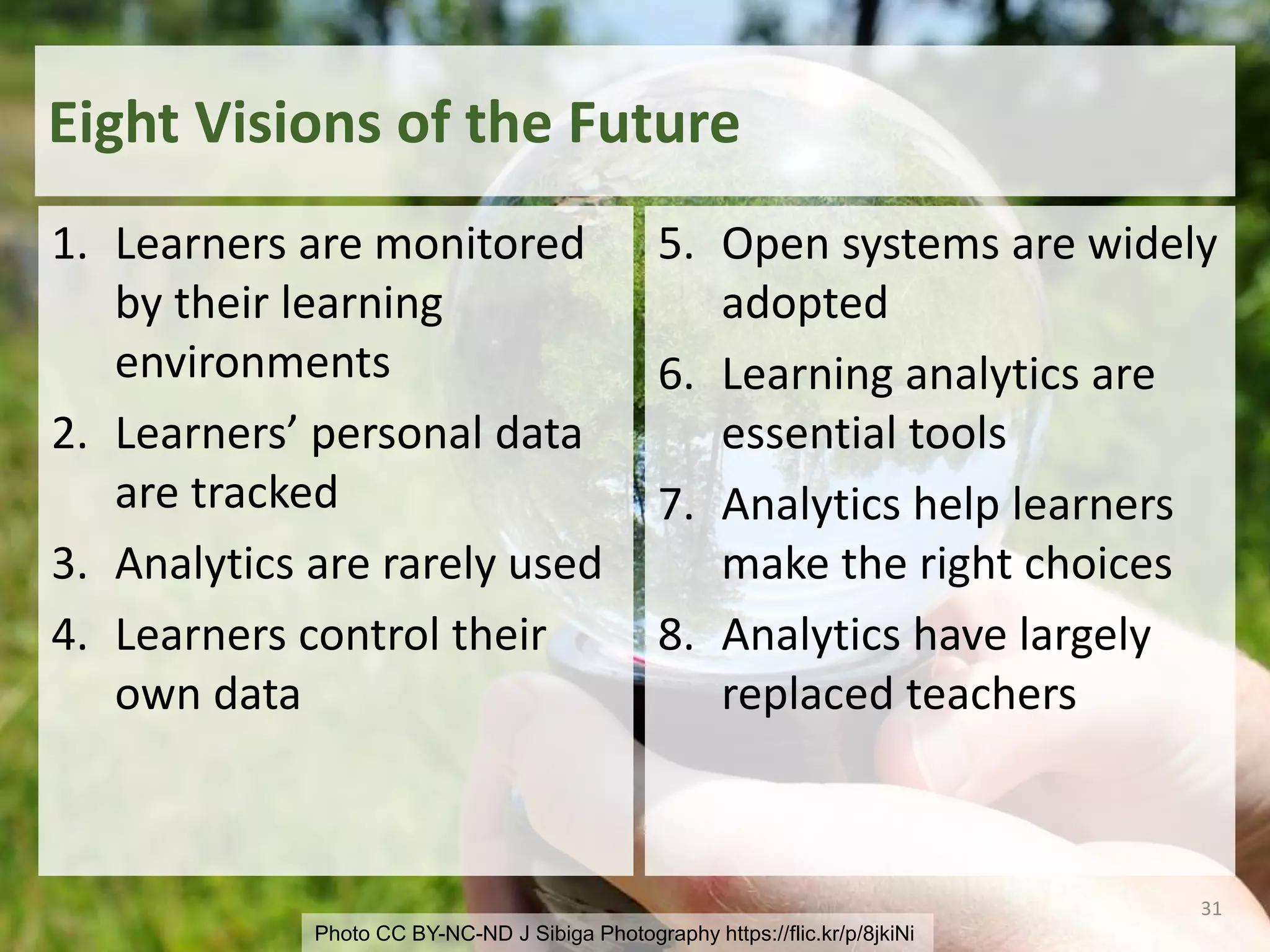 Photo CC BY-NC-ND J Sibiga Photography https://flic.kr/p/8jkiNi
Eight Visions of the Future
1. Learners are monitored
by their learning
environments
2. Learners’ personal data
are tracked
3. Analytics are rarely used
4. Learners control their
own data
5. Open systems are widely
adopted
6. Learning analytics are
essential tools
7. Analytics help learners
make the right choices
8. Analytics have largely
replaced teachers
31
 