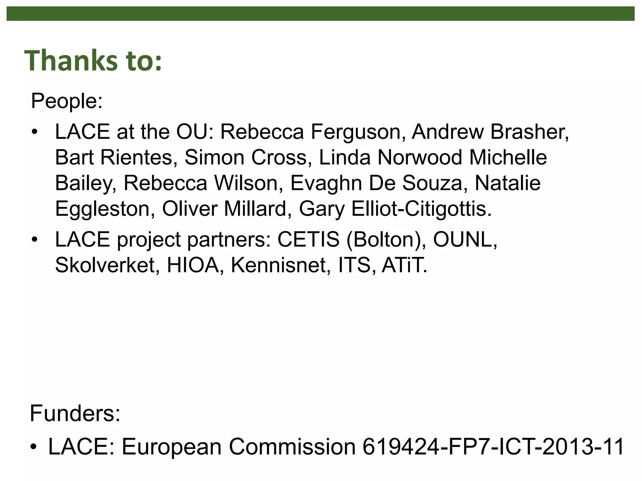 Thanks to:
People:
• LACE at the OU: Rebecca Ferguson, Andrew Brasher,
Bart Rientes, Simon Cross, Linda Norwood Michelle
Bailey, Rebecca Wilson, Evaghn De Souza, Natalie
Eggleston, Oliver Millard, Gary Elliot-Citigottis.
• LACE project partners: CETIS (Bolton), OUNL,
Skolverket, HIOA, Kennisnet, ITS, ATiT.
Funders:
• LACE: European Commission 619424-FP7-ICT-2013-11
 