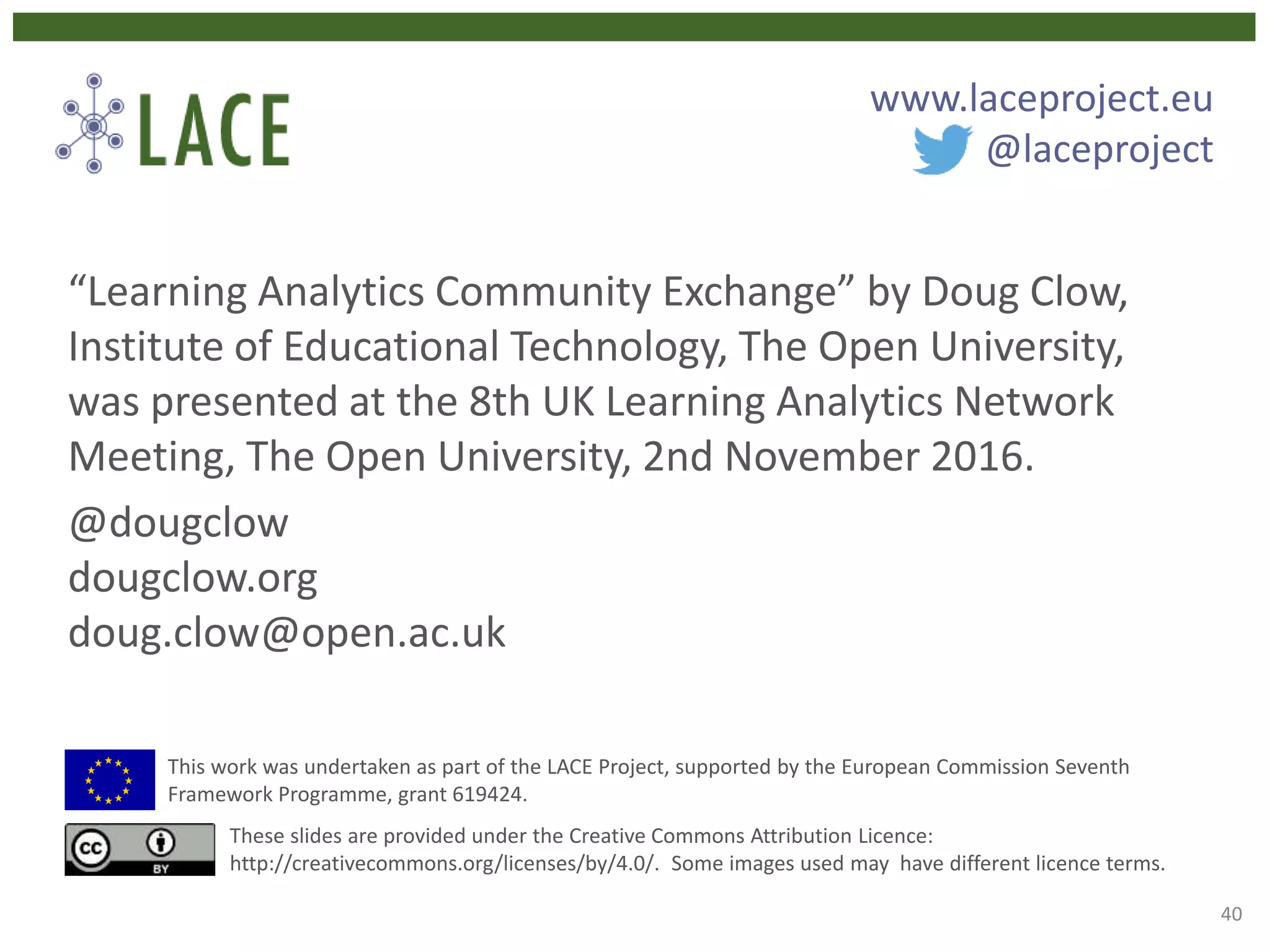“Learning Analytics Community Exchange” by Doug Clow,
Institute of Educational Technology, The Open University,
was presented at the 8th UK Learning Analytics Network
Meeting, The Open University, 2nd November 2016.
@dougclow
dougclow.org
doug.clow@open.ac.uk
This work was undertaken as part of the LACE Project, supported by the European Commission Seventh
Framework Programme, grant 619424.
These slides are provided under the Creative Commons Attribution Licence:
http://creativecommons.org/licenses/by/4.0/. Some images used may have different licence terms.
www.laceproject.eu
@laceproject
40
 