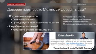 Доверие партнерам. Можно ли доверять вам?
• Поставщики и партнеры
• Смежные ИТ-системы
• Права доступа в ваши ИТ-системы, на объект
• Разработка приложений
• Кому в свою очередь доверились они?
Sources close to the investigation said the attackers first broke into
the retailer’s (“Target”) network on Nov. 15, 2013 using network
credentials stolen from Fazio Mechanical Services, a Sharpsburg,
Penn.-based provider of refrigeration and HVAC systems.
“Target Hackers Broke in Via HVAC Company”
ptsecurity.ru
Согласование политик ИБ
Совместный план реагирования
Регламент обработки данных
Минимизация возможностей доступа
…
 