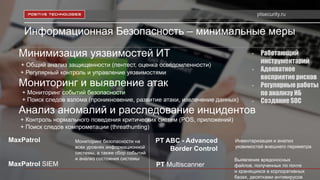 ptsecurity.ru
Информационная Безопасность – минимальные меры
Минимизация уязвимостей ИТ
+ Общий анализ защищенности (пентест, оценка осведомленности)
+ Регулярный контроль и управление уязвимостями
Мониторинг и выявление атак
+ Мониторинг событий безопасности
+ Поиск следов взлома (проникновение, развитие атаки, извлечение данных)
Анализ аномалий и расследование инцидентов
+ Контроль нормального поведения критических систем (POS, приложений)
+ Поиск следов компрометации (threathunting)
Выявление вредоносных
файлов, полученных по почте
и хранящихся в корпоративных
базах, десятками антивирусов
PT Multiscanner
MaxPatrol
MaxPatrol SIEM
Мониторинг безопасности на
всех уровнях информационной
системы, а также сбор событий
и анализ состояния системы
PT ABC - Advanced
Border Control
Инвентаризация и анализ
уязвимостей внешнего периметра
- Работающий
инструментарий
- Адекватное
восприятие рисков
- Регулярные работы
по анализу ИБ
- Создание SOC
 