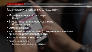 Сценарии атак и последствия
• Модификация свойств товара
• Цены
• Вмешательство в процедуру заказа
• Подмена товара
• Отмена заказов
• Частичный отказ системы (с сохранением внешних
признаков работоспособности)
• Атака на клиентов магазина
• Внутренний фрод
• Списываемый на сбои и «вирусы»
ptsecurity.ru
 