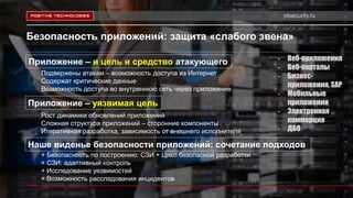 ptsecurity.ru
Безопасность приложений: защита «слабого звена»
Приложение – и цель и средство атакующего - Веб-приложения
- Веб-порталы
- Бизнес-
приложения, SAP
- Мобильные
приложения
- Электронная
коммерция
- ДБО
Подвержены атакам – возможность доступа из Интернет
Содержат критические данные
Возможность доступа во внутреннюю сеть через приложение
Приложение – уязвимая цель
Наше виденье безопасности приложений: сочетание подходов
+ Безопасность по построению: СЗИ + Цикл безопасной разработки
+ СЗИ: адаптивный контроль
+ Исследование уязвимостей
+ Возможность расследования инцидентов
Рост динамики обновлений приложений
Сложная структура приложений – сторонние компоненты
Итеративная разработка, зависимость от внешнего исполнителя
 
