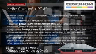 Кейс: Связной + PT AF
Интернет-магазин Svyaznoy.ru c оборотом 22 млрд рублей посещают около 15 млн
человек в месяц:
• защита от известных и новых атак на веб-приложения
• защита от фрода и целенаправленных атак, целью которых является
похищение денежных средств и пользовательских данных
• оперативное блокирование ботов, атак «тяжелыми» запросами и других атак,
направленных на доступность интернет-сервисов (DDoS) на уровне приложения
• высокая производительность и отказоустойчивость
•масштабируемость (в экосистеме сайтов «Связного» постоянно появляются новые
ресурсы, которые должны быть обеспечены защитой быстро и легко, без лишних
затрат на внедрение и настройку дополнительных средств безопасности)
ptsecurity.ru
Оборот 22 млрд рублей
15 млн человек в месяц
 