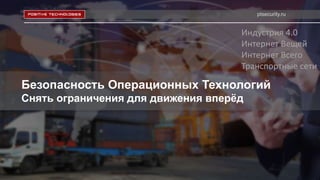 ptsecurity.ru
Безопасность Операционных Технологий
Снять ограничения для движения вперёд
Индустрия 4.0
Интернет Вещей
Интернет Всего
Транспортные сети
 