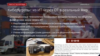 Киберугрозы: из ИТ через ОТ в реальный мир
• Операционные технологии позволяют воздействовать на объекты
физическое мира через ИТ
• Нарушение физической безопасности (взлом умных замков)
• Нарушение работы предприятия (ложные срабатывания пожарной
сигнализации)
• Утечки информации (съем данных с систем видеонаблюдения)
• Фрод (модификация показаний датчиков (весов))
SmartThings app that’s meant to check a lock’s battery shouldn’t be able to
steal its PIN or set off a fire alarm, they argue. In fact, they analyzed 499
SmartThings and found that more than half of them had at least some level of
privilege they considered overbroad, and that 68 actually used capabilities
they weren’t meant to possess.
Flaws in Samsung’s ‘Smart’ Home Let Hackers Unlock Doors
ptsecurity.ru
 