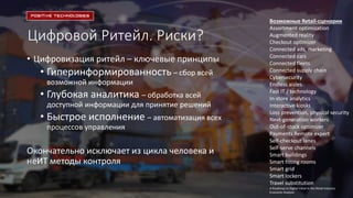 Цифровой Ритейл. Риски?
• Цифровизация ритейл – ключевые принципы
• Гиперинформированность – сбор всей
возможной информации
• Глубокая аналитика – обработка всей
доступной информации для принятие решений
• Быстрое исполнение – автоматизация всех
процессов управления
Окончательно исключает из цикла человека и
неИТ методы контроля
Возможные Retail-сценарии
Assortment optimization
Augmented reality
Checkout optimizer
Connected ads, marketing
Connected cars
Connected fleets
Connected supply chain
Cybersecurity
Endless aisles
Fast IT / technology
In-store analytics
Interactive kiosks
Loss prevention, physical security
Next-generation workers
Out-of-stock optimizer
Payments Remote expert
Self-checkout lanes
Self-serve channels
Smart buildings
Smart fitting rooms
Smart grid
Smart lockers
Travel substitution
A Roadmap to Digital Value in the Retail Industry
Economic Analysis
 