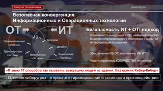 ptsecurity.ru
Безопасная конвергенция
Информационных и Операционных технологий
Безопасность ИТ + ОТ: подход
Возможность внедрения СЗИ, невмешательство
Возможность мониторинга состояния и событий
Интерпретация показаний
…
…
Обеспечение ИБ ОТ аналогично ИБ ИТ
…
Решить проблему КОЛИЧЕСТВА устройств
ОТ
Отличие киберугроз - в простоте тиражирования и сложности противодействия
ИТ
Банковские
системы
Встроенные
системы
Промышленные
системы
ИВ
Транспортные
системы
Телеком
ДевОпс
«Я знаю 17 способов как вызвать эвакуацию людей из здания. Без всяких Кибер-Кибер»
 