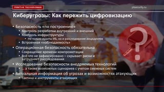 ptsecurity.ru
Киберугрозы: Как пережить цифровизацию
• Безопасность «по построению»
• Контроль разработки внутренний и внешний
• Контроль инфраструктуры
• Не только аудиты ИБ, но и расследование инцидентов
• Встроенная «наблюдаемость»
• Операционная безопасность обязательна
• Сокращение времени компрометации
• Всё что не зафиксировано – скрывает риски и
затрудняет расследования
• Исследование безопасности внедряемых технологий
• … а также возможных сценариев с учетом смежных систем
• Актуальная информация об угрозах и возможностях атакующих
• Тактика и инструменты атакующих
 