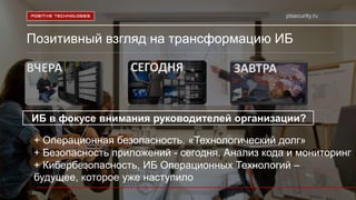 ptsecurity.ru
Позитивный взгляд на трансформацию ИБ
ВЧЕРА СЕГОДНЯ ЗАВТРА
ИБ в фокусе внимания руководителей организации?
+ Операционная безопасность. «Технологический долг»
+ Безопасность приложений - сегодня. Анализ кода и мониторинг
+ Кибербезопасность, ИБ Операционных Технологий –
будущее, которое уже наступило
 
