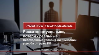 ptsecurity.ru
Риски «виртуальные»,
потери - реальные.
Необходимые условия минимизации
ущерба от угроз ИБ
Алексей КАЧАЛИН, Positive Technologies
 