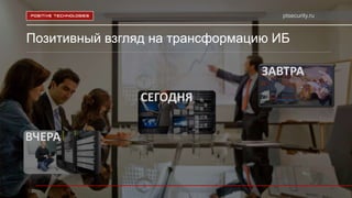 ptsecurity.ru
Позитивный взгляд на трансформацию ИБ
ВЧЕРА
СЕГОДНЯ
ЗАВТРА
 