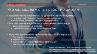 Что мы видим – опыт работ по ритейл
• Множественные проблемы на уровне ИТ-инфраструктуры
• Не знают свой периметр, правил сегментирования
• Управление уязвимостями – всё ещё проблема
• Множественные проблемы в приложениях и сервисах
• Ориентированных на клиентов
• Служебные приложения защищены ещё хуже
• При этом цели крайне привлекательны для атакующих
• Платежная информация
• Клиентская база
• Бизнес-критическая информация организации
• Критические бизнес-процессы
Время обнаружения – 90% утверждают что обнаружат
вторжение за 1 неделю (75% за 48 часов), при этом только
55% утверждают что проверяют ИБ не реже 1 раза в неделю
ptsecurity.ru
 