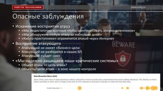 Опасные заблуждения
• Искажение восприятия угроз
• «Мы недостаточно крупные чтобы заинтересовать злоумышленников»
• «Мы обнаружим любую атаку за несколько дней»
• «Кибер-преступники» ограничится атакой через Интернет
• Восприятие атакующего
• Атакующий не имеет «бизнес»-цели
• Атакующий не разберется в наших БП
• Атакующий «уйдет сам»
• «Мы надежно защищаем наши критические системы»
• Объект атаки == цель атаки?
• Объекты/цели атаки – в зоне нашего контроля
ptsecurity.ru
 