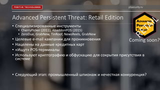 Advanced Persistent Threat: Retail Edition
• Специализированные инструменты
• CherryPicker (2011), AbaddonPOS (2015)
• ZeroDue, GrabNew, TinRoof, NewsReels, GrabNew
• Целевые e-mail кампании для проникновения
• Нацелены на данные кредитных карт
• «Ищут» POS-терминалы
• Используют криптографию и обфускацию для сокрытия присутствия в
системе
• Следующий этап: промышленный шпионаж и нечестная конкуренция?
ptsecurity.ru
 