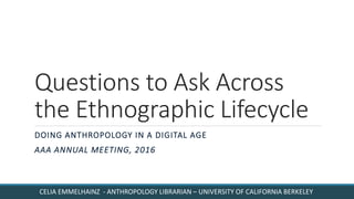 Questions to Ask Across
the Ethnographic Lifecycle
DOING ANTHROPOLOGY IN A DIGITAL AGE
AAA ANNUAL MEETING, 2016
CELIA EMMELHAINZ - ANTHROPOLOGY LIBRARIAN – UNIVERSITY OF CALIFORNIA BERKELEY
 