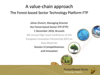 A value-chain approach
The Forest-based Sector Technology Platform FTP
Johan Elvnert, Managing Director
the Forest-based Sector ETP (FTP)
1 December 2016, Brussels
4th annual High Level Conference of the
European Innovation Partnership (EIP) on
Raw Materials
Session 4 Competitiveness
and Innovation
 