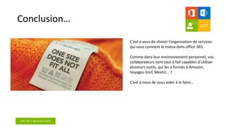 aOS Lille 2 décembre 2016
Conclusion…
C’est à vous de choisir l’organisation de services
qui vous convient le mieux dans office 365.
Comme dans leur environnement personnel, vos
collaborateurs sont tout à fait capables d’utiliser
plusieurs outils, qui les a formés à Amazon,
Voyages-Sncf, Meetic… ?
C’est à nous de vous aider à le faire…
 