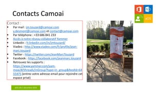 aOS Lille 2 décembre 2016
Contacts Camoai
 Par mail : jm.touzard@camoai.com
y.desmont@camoai.com et contact@camoai.com
 Par téléphone : +33 686 841 233
 Accès à notre réseau collaboratif Yammer
 Linkedin : fr.linkedin.com/in/jmtouzard/
 Viadeo : http://www.viadeo.com/fr/profile/jean-
marc.touzard
 Twitter : https://twitter.com/JeanMarcTouzard
 Facebook : https://facebook.com/jeanmarc.touzard
 Retrouvez les supports :
https://www.yammer.com/yam-
moai/#/threads/inGroup?type=in_group&feedId=64
55475 (entrez votre adresse email pour rejoindre cet
espace privé)
 