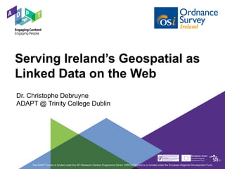 Serving Ireland’s Geospatial as
Linked Data on the Web
Dr. Christophe Debruyne
ADAPT @ Trinity College Dublin
The ADAPT Centre is funded under the SFI Research Centres Programme (Grant 13/RC/2106) and is co-funded under the European Regional Development Fund.
 