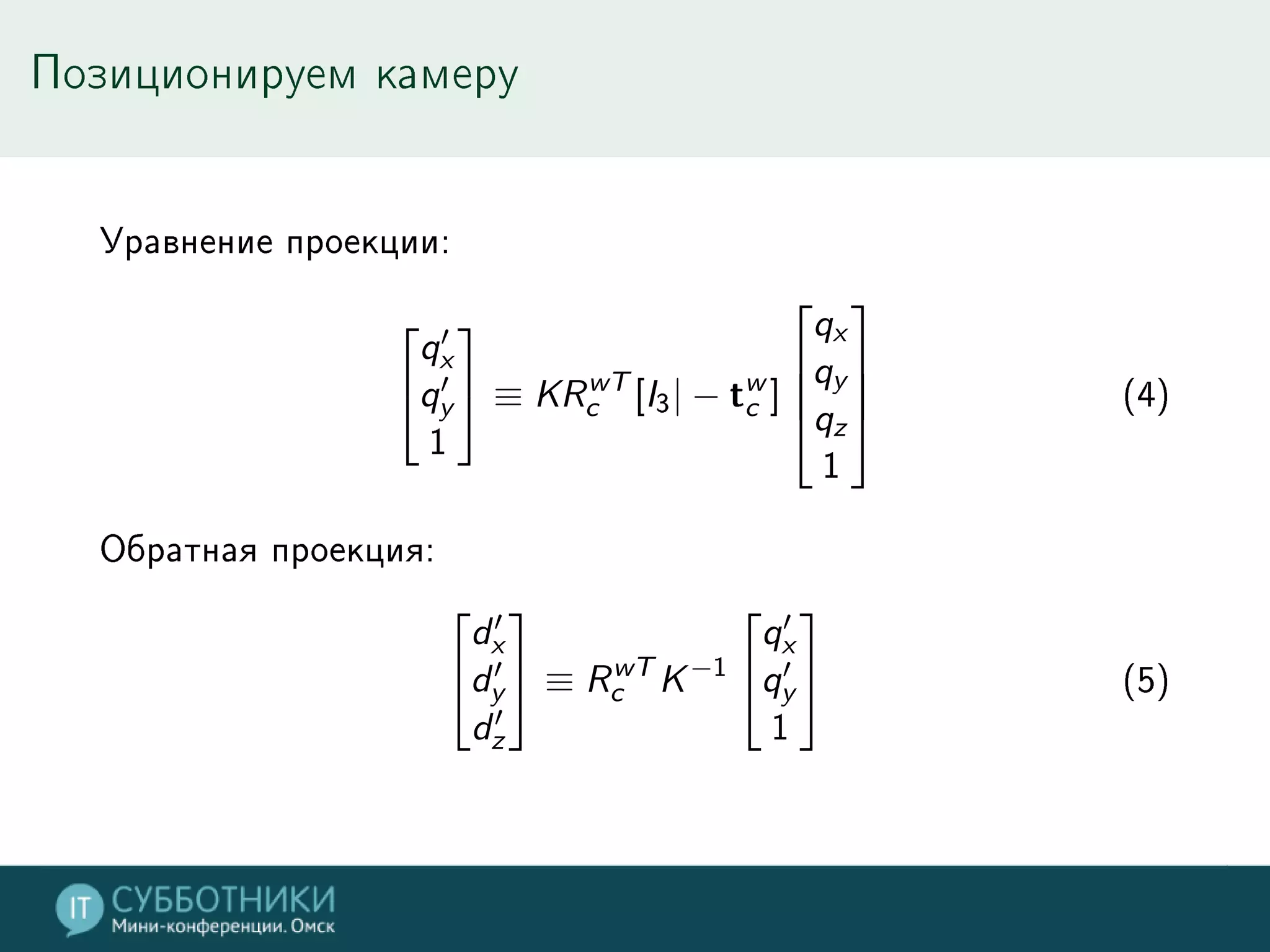 Позиционируем камеру
Уравнение проекции:
⎡
⎣
q′
x
q′
y
1
⎤
⎦ ≡ KRwT
c [I3| − tw
c ]
⎡
⎢
⎢
⎣
qx
qy
qz
1
⎤
⎥
⎥
⎦ (4)
Обратная проекция:
⎡
⎣
d′
x
d′
y
d′
z
⎤
⎦ ≡ RwT
c K−1
⎡
⎣
q′
x
q′
y
1
⎤
⎦ (5)
 