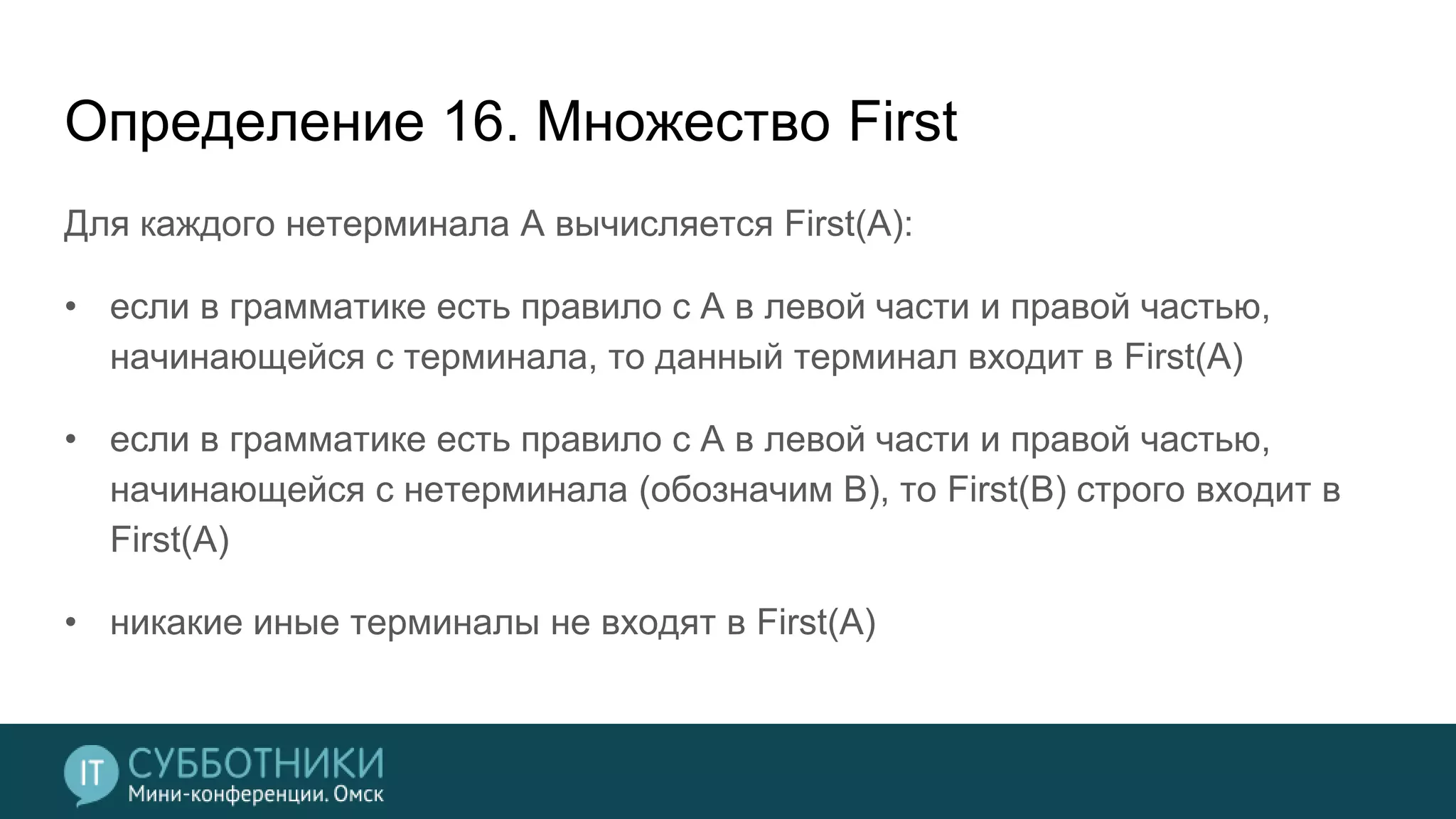 Определение 16. Множество First
Для каждого нетерминала A вычисляется First(A):
• если в грамматике есть правило с A в левой части и правой частью,
начинающейся с терминала, то данный терминал входит в First(A)
• если в грамматике есть правило с A в левой части и правой частью,
начинающейся с нетерминала (обозначим B), то First(B) строго входит в
First(A)
• никакие иные терминалы не входят в First(A)
 