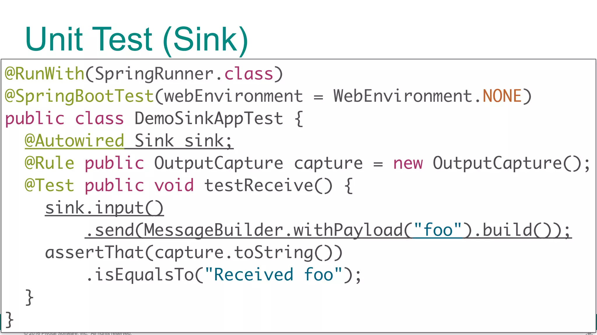 © 2016 Pivotal Software, Inc. All rights reserved. Unit Test (Sink) @RunWith(SpringRunner.class)  @SpringBootTest(webEnvironment = WebEnvironment.NONE)  public class DemoSinkAppTest { @Autowired Sink sink; @Rule public OutputCapture capture = new OutputCapture(); @Test public void testReceive() { sink.input() .send(MessageBuilder.withPayload("foo").build()); assertThat(capture.toString()) .isEqualsTo("Received foo");  } } 