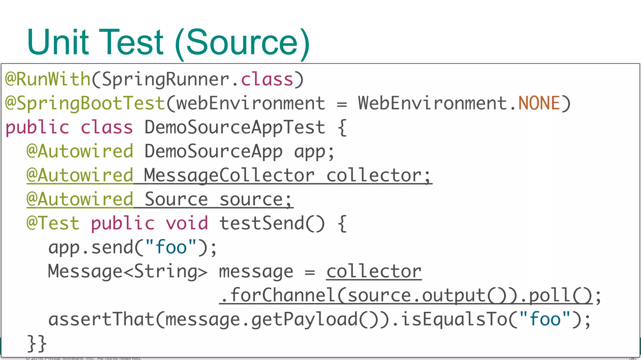 © 2016 Pivotal Software, Inc. All rights reserved. Unit Test (Source) @RunWith(SpringRunner.class)  @SpringBootTest(webEnvironment = WebEnvironment.NONE)  public class DemoSourceAppTest { @Autowired DemoSourceApp app; @Autowired MessageCollector collector; @Autowired Source source; @Test public void testSend() { app.send("foo"); Message<String> message = collector .forChannel(source.output()).poll(); assertThat(message.getPayload()).isEqualsTo("foo");   }} 
