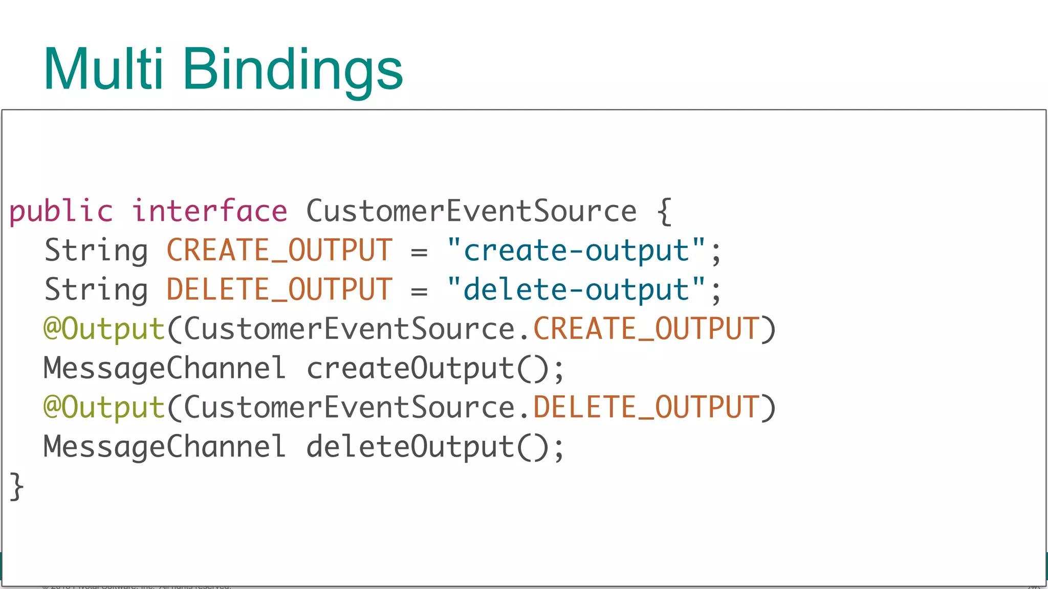 © 2016 Pivotal Software, Inc. All rights reserved. public interface CustomerEventSource { String CREATE_OUTPUT = "create-output"; String DELETE_OUTPUT = "delete-output"; @Output(CustomerEventSource.CREATE_OUTPUT) MessageChannel createOutput(); @Output(CustomerEventSource.DELETE_OUTPUT) MessageChannel deleteOutput();  } Multi Bindings 