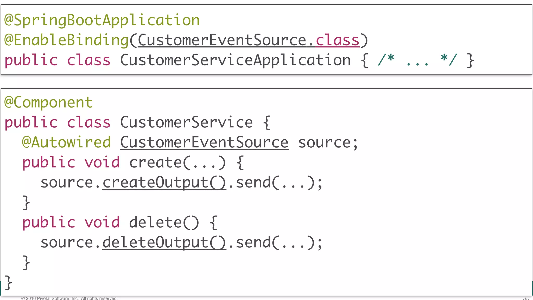 © 2016 Pivotal Software, Inc. All rights reserved. @Component  public class CustomerService {  @Autowired CustomerEventSource source; public void create(...) { source.createOutput().send(...); } public void delete() { source.deleteOutput().send(...); }  } @SpringBootApplication @EnableBinding(CustomerEventSource.class)  public class CustomerServiceApplication { /* ... */ } 