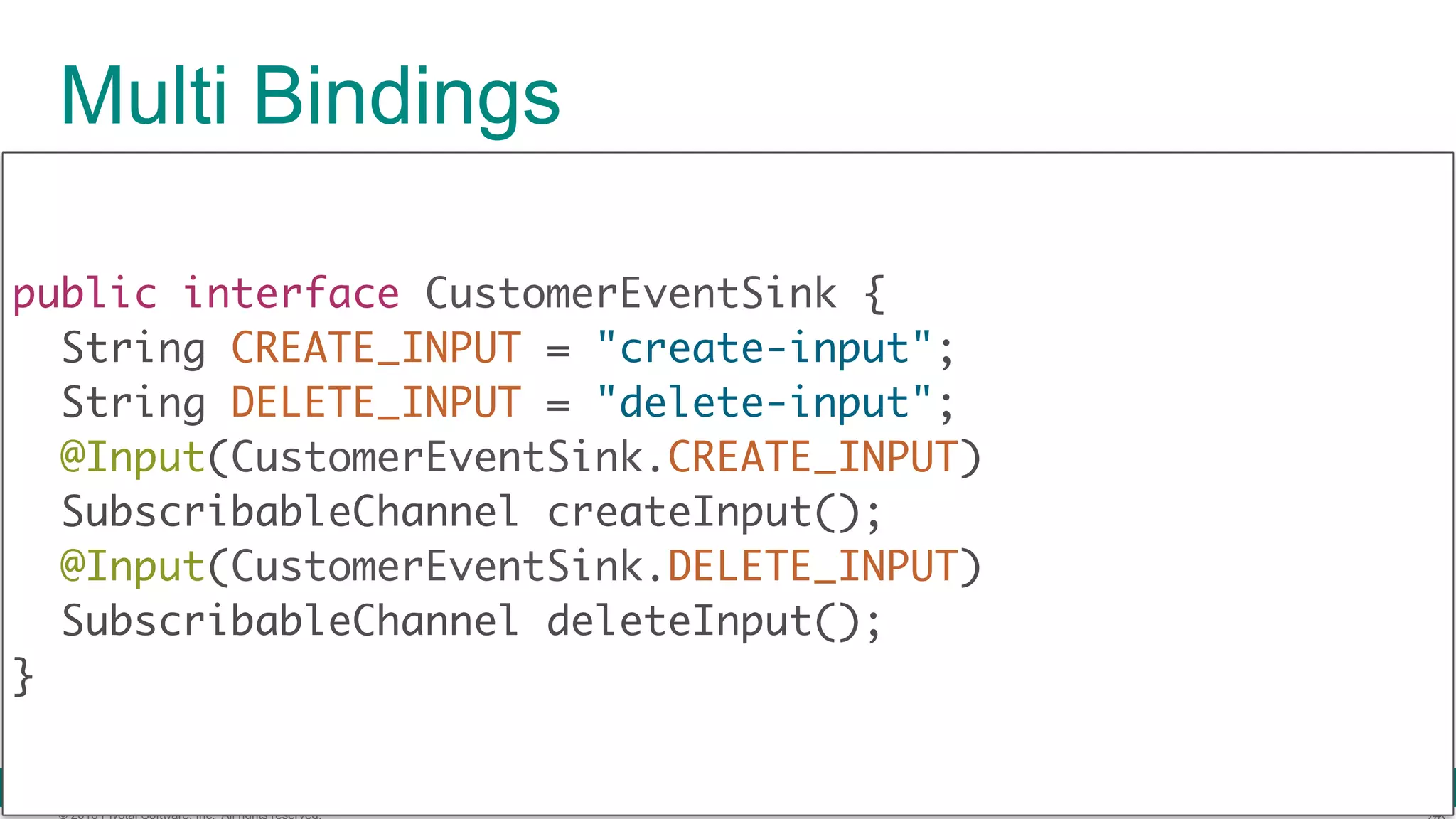 © 2016 Pivotal Software, Inc. All rights reserved. public interface CustomerEventSink { String CREATE_INPUT = "create-input"; String DELETE_INPUT = "delete-input"; @Input(CustomerEventSink.CREATE_INPUT) SubscribableChannel createInput(); @Input(CustomerEventSink.DELETE_INPUT) SubscribableChannel deleteInput();  } Multi Bindings 