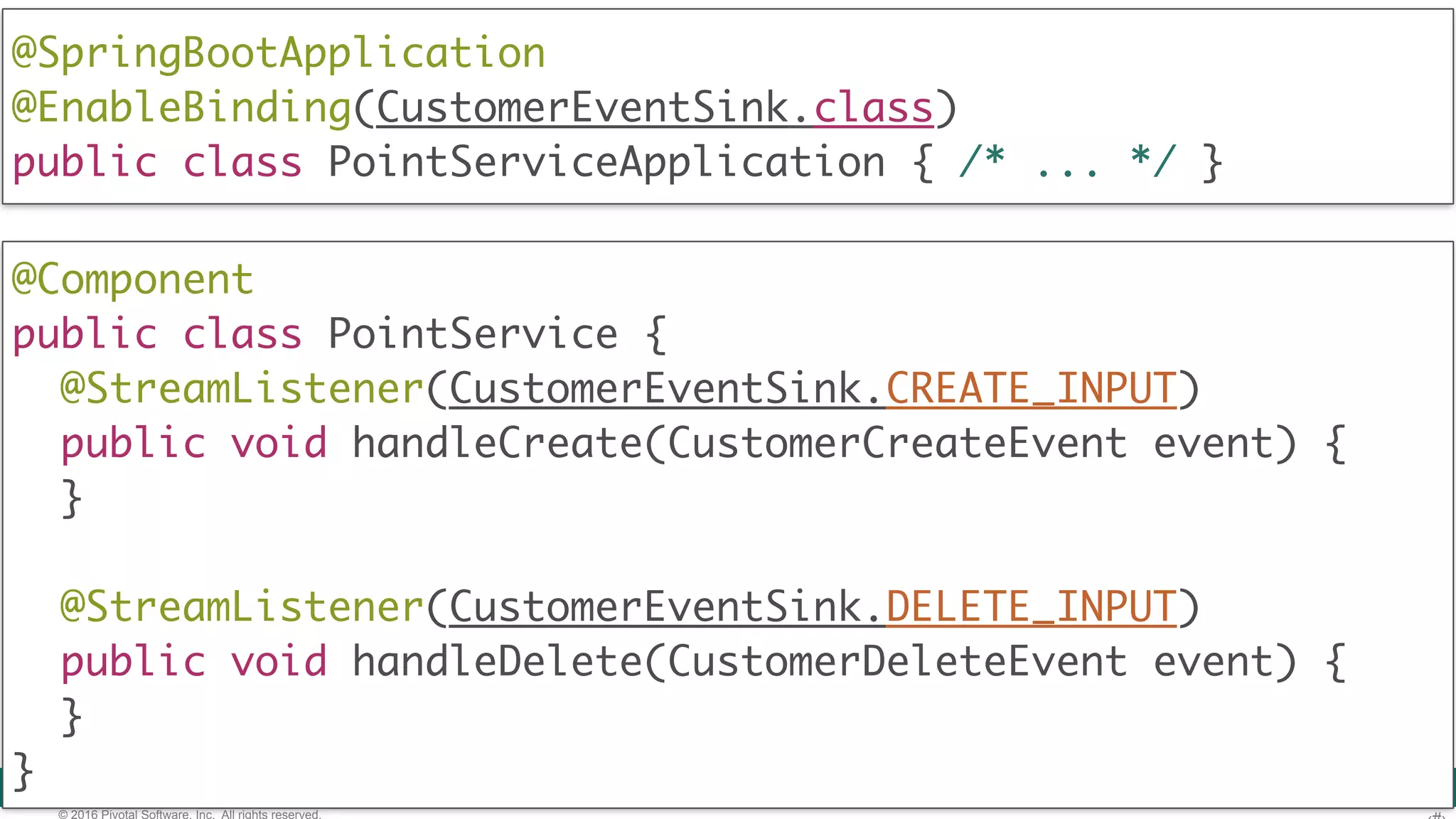 © 2016 Pivotal Software, Inc. All rights reserved. @Component  public class PointService { @StreamListener(CustomerEventSink.CREATE_INPUT) public void handleCreate(CustomerCreateEvent event) { } @StreamListener(CustomerEventSink.DELETE_INPUT) public void handleDelete(CustomerDeleteEvent event) { }  } @SpringBootApplication @EnableBinding(CustomerEventSink.class)  public class PointServiceApplication { /* ... */ } 