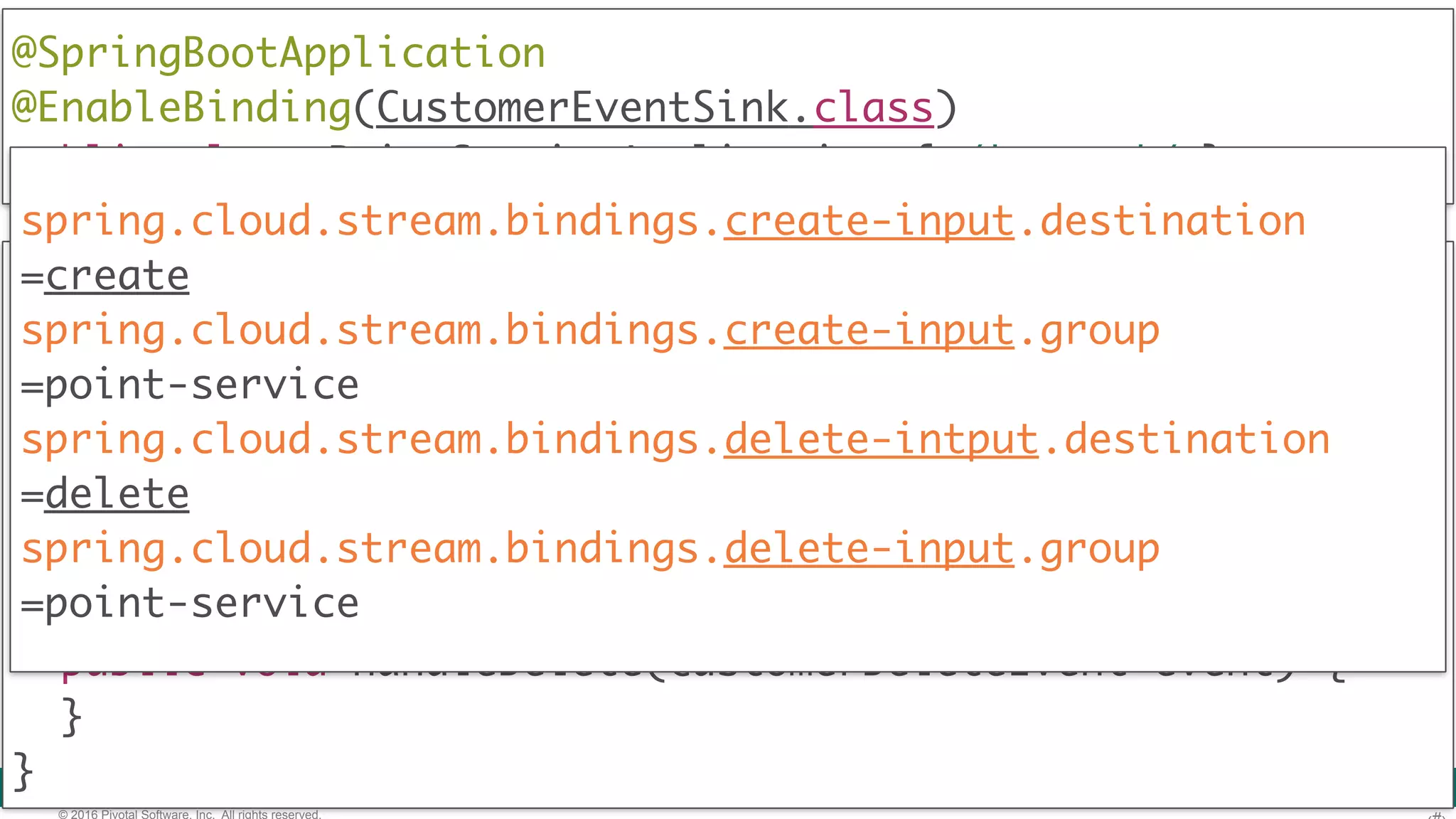 © 2016 Pivotal Software, Inc. All rights reserved. @Component  public class PointService { @StreamListener(CustomerEventSink.CREATE_INPUT) public void handleCreate(CustomerCreateEvent event) { } @StreamListener(CustomerEventSink.DELETE_INPUT) public void handleDelete(CustomerDeleteEvent event) { }  } @SpringBootApplication @EnableBinding(CustomerEventSink.class)  public class PointServiceApplication { /* ... */ } spring.cloud.stream.bindings.create-input.destination =create spring.cloud.stream.bindings.create-input.group =point-service spring.cloud.stream.bindings.delete-intput.destination =delete spring.cloud.stream.bindings.delete-input.group =point-service 