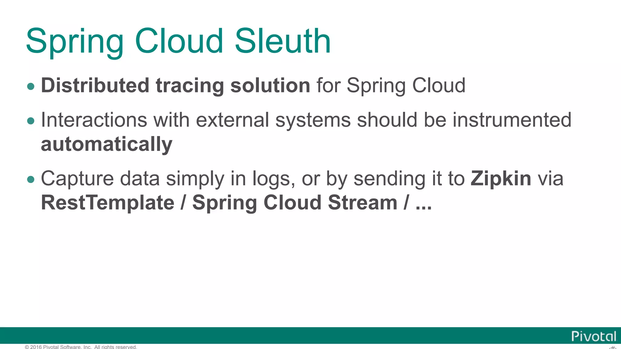 © 2016 Pivotal Software, Inc. All rights reserved. Spring Cloud Sleuth • Distributed tracing solution for Spring Cloud • Interactions with external systems should be instrumented automatically • Capture data simply in logs, or by sending it to Zipkin via RestTemplate / Spring Cloud Stream / ... 
