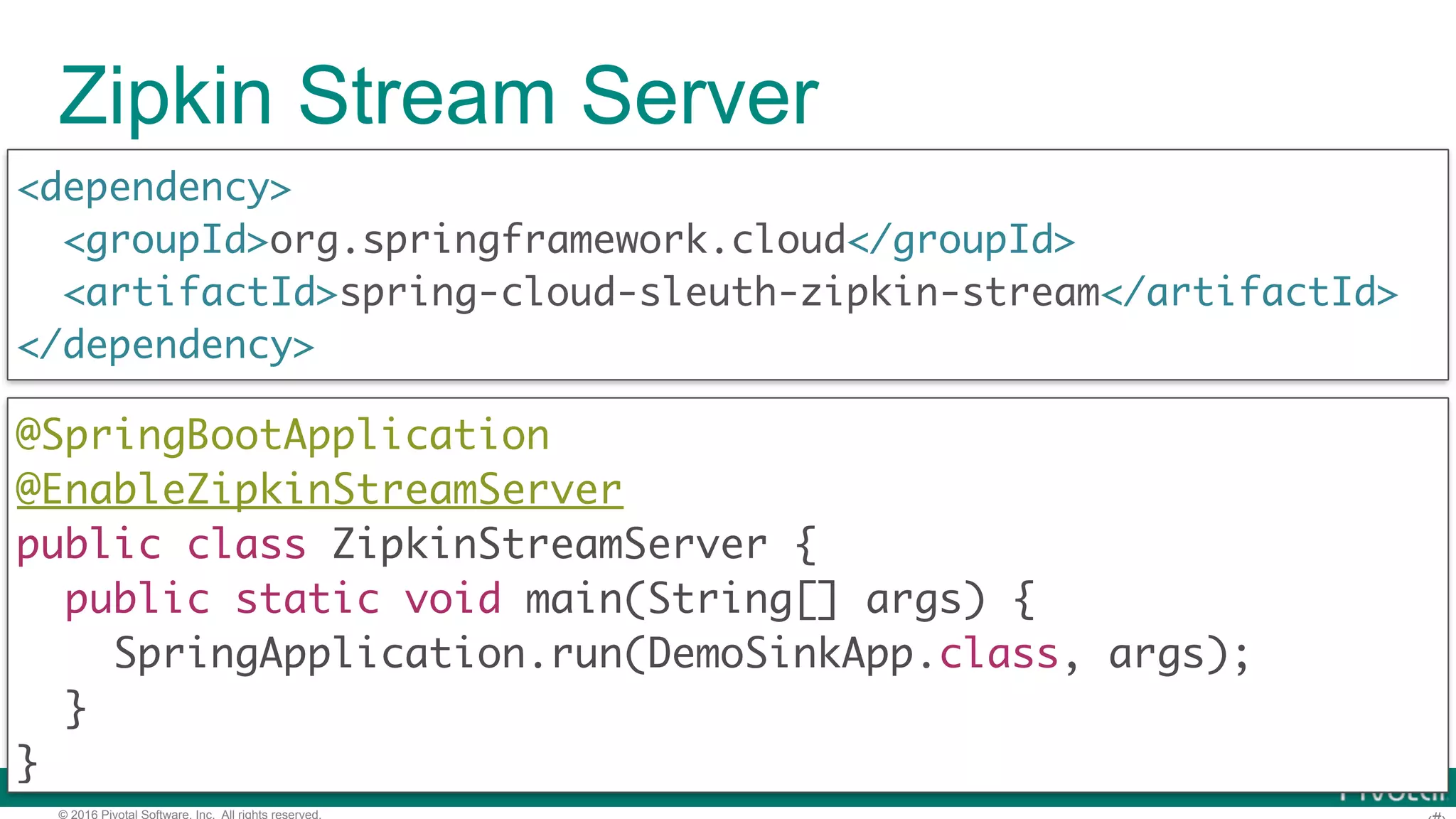 © 2016 Pivotal Software, Inc. All rights reserved. Zipkin Stream Server <dependency> <groupId>org.springframework.cloud</groupId> <artifactId>spring-cloud-sleuth-zipkin-stream</artifactId> </dependency> @SpringBootApplication  @EnableZipkinStreamServer  public class ZipkinStreamServer {  public static void main(String[] args) {  SpringApplication.run(DemoSinkApp.class, args);  }  } 