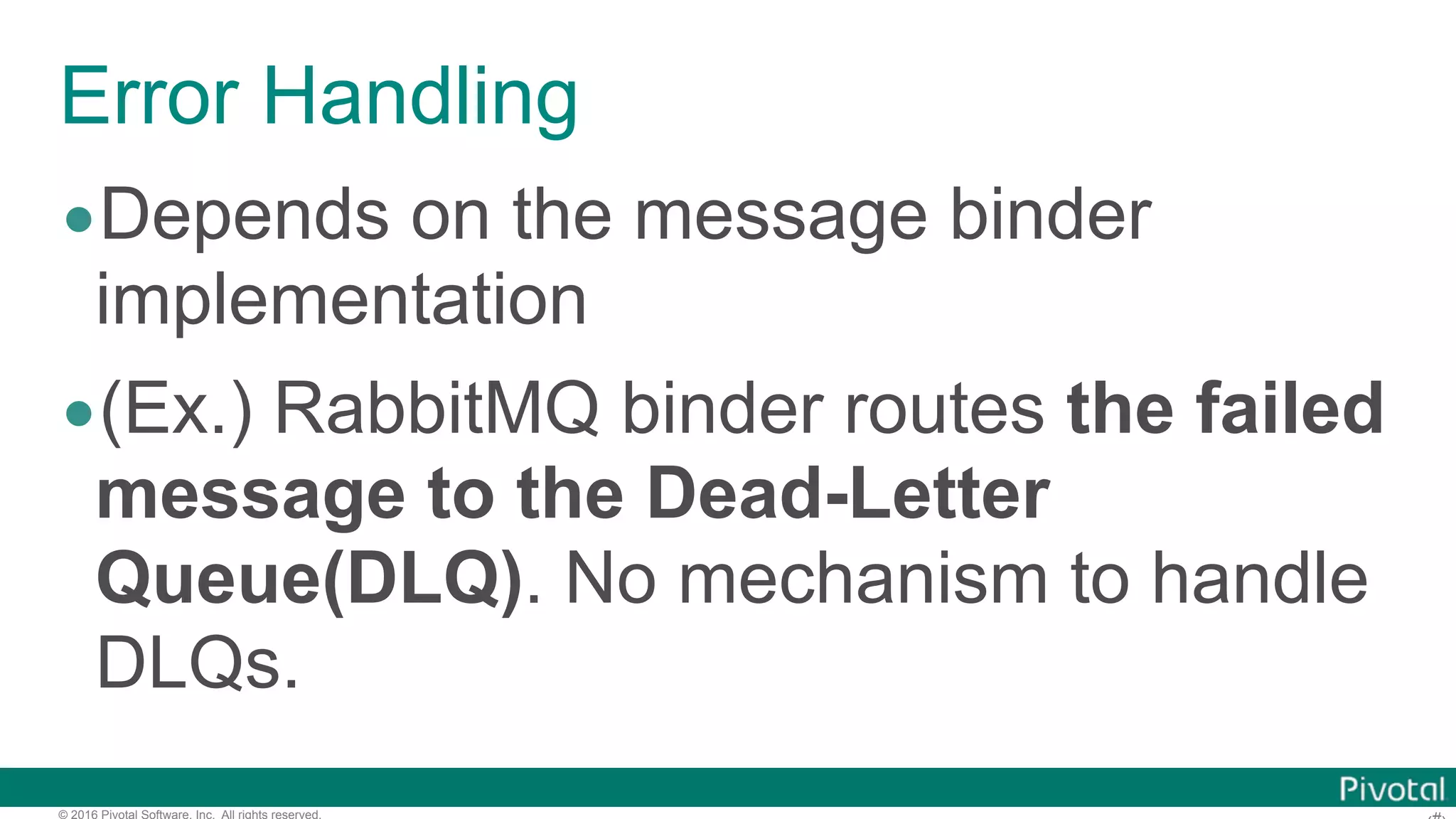 © 2016 Pivotal Software, Inc. All rights reserved. Error Handling •Depends on the message binder implementation •(Ex.) RabbitMQ binder routes the failed message to the Dead-Letter Queue(DLQ). No mechanism to handle DLQs. 