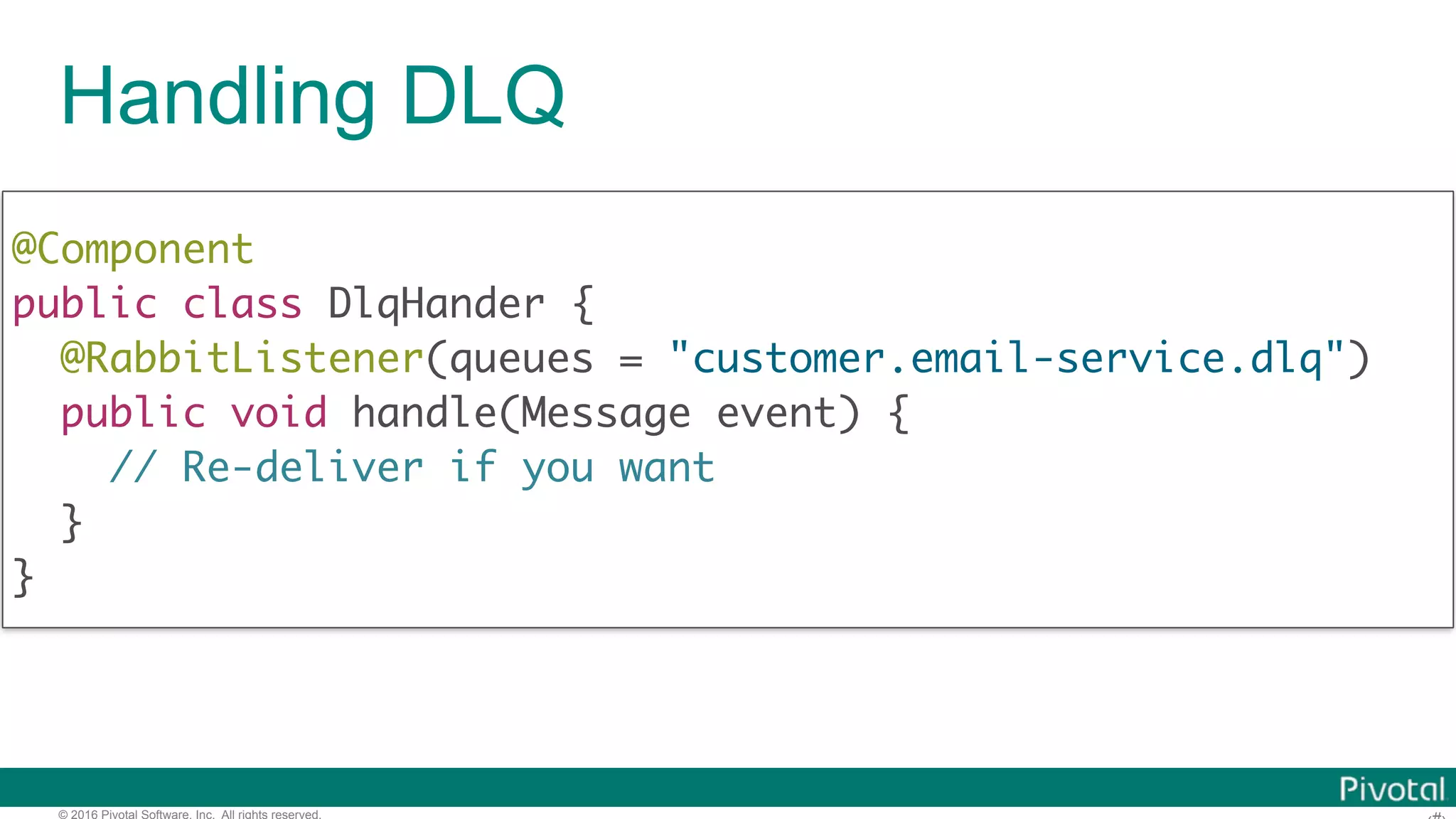 © 2016 Pivotal Software, Inc. All rights reserved. Handling DLQ @Component  public class DlqHander { @RabbitListener(queues = "customer.email-service.dlq") public void handle(Message event) { // Re-deliver if you want }  } 