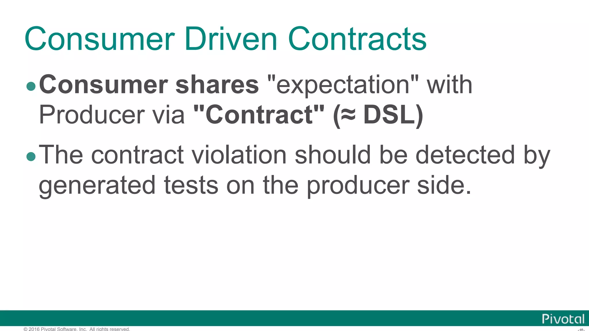 © 2016 Pivotal Software, Inc. All rights reserved. Consumer Driven Contracts •Consumer shares "expectation" with Producer via "Contract" (≈ DSL) •The contract violation should be detected by generated tests on the producer side. 