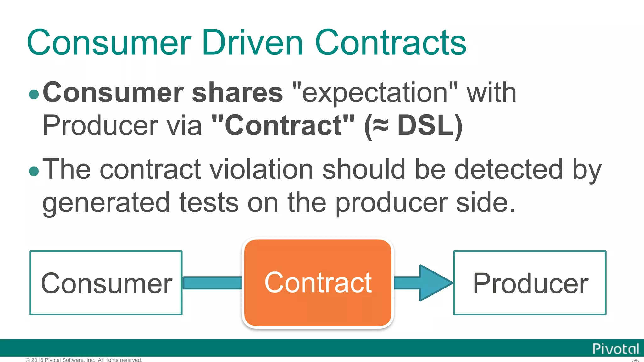 © 2016 Pivotal Software, Inc. All rights reserved. Consumer Driven Contracts •Consumer shares "expectation" with Producer via "Contract" (≈ DSL) •The contract violation should be detected by generated tests on the producer side. ContractConsumer Producer 