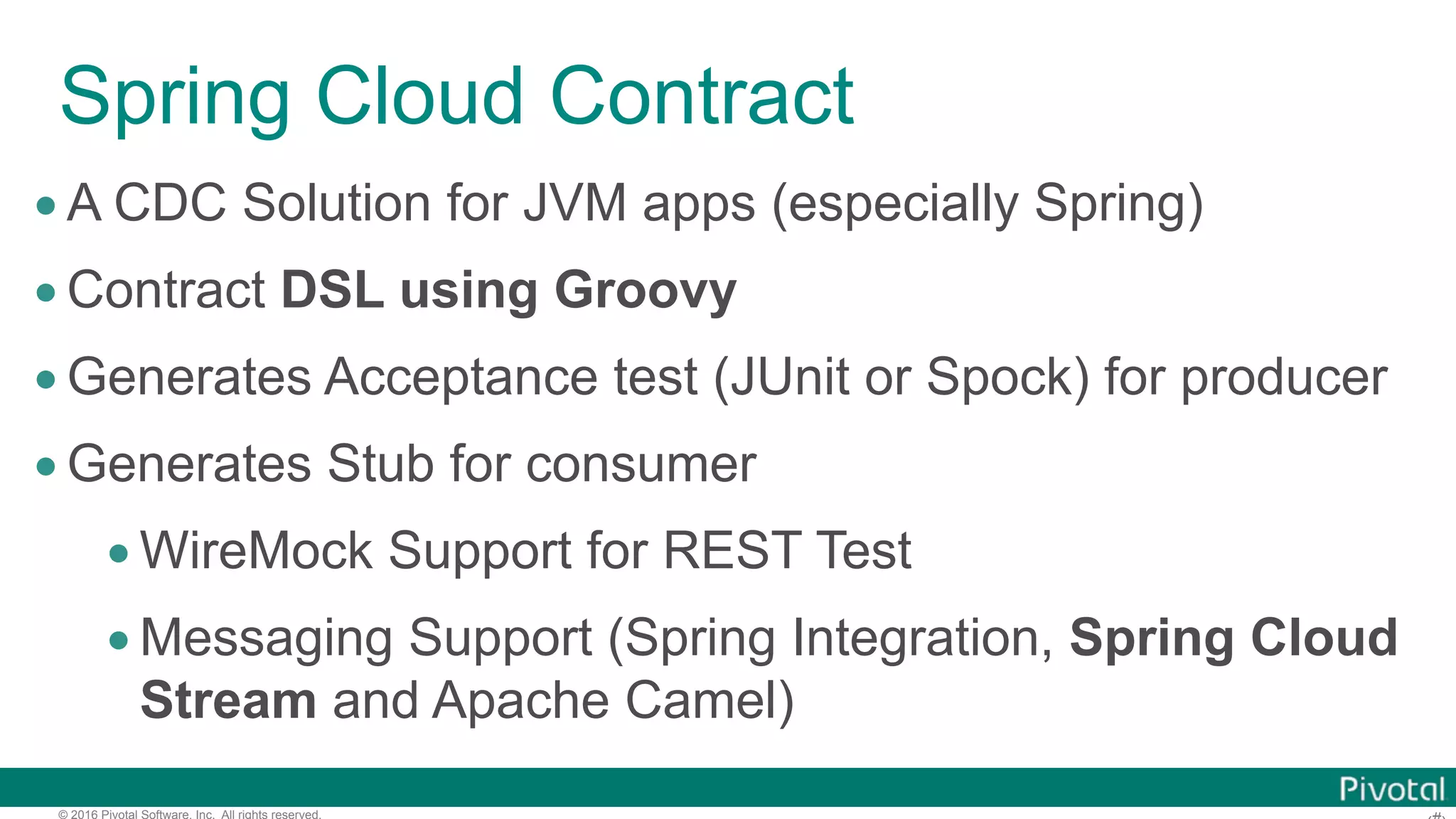 © 2016 Pivotal Software, Inc. All rights reserved. Spring Cloud Contract •A CDC Solution for JVM apps (especially Spring) •Contract DSL using Groovy •Generates Acceptance test (JUnit or Spock) for producer •Generates Stub for consumer •WireMock Support for REST Test •Messaging Support (Spring Integration, Spring Cloud Stream and Apache Camel) 