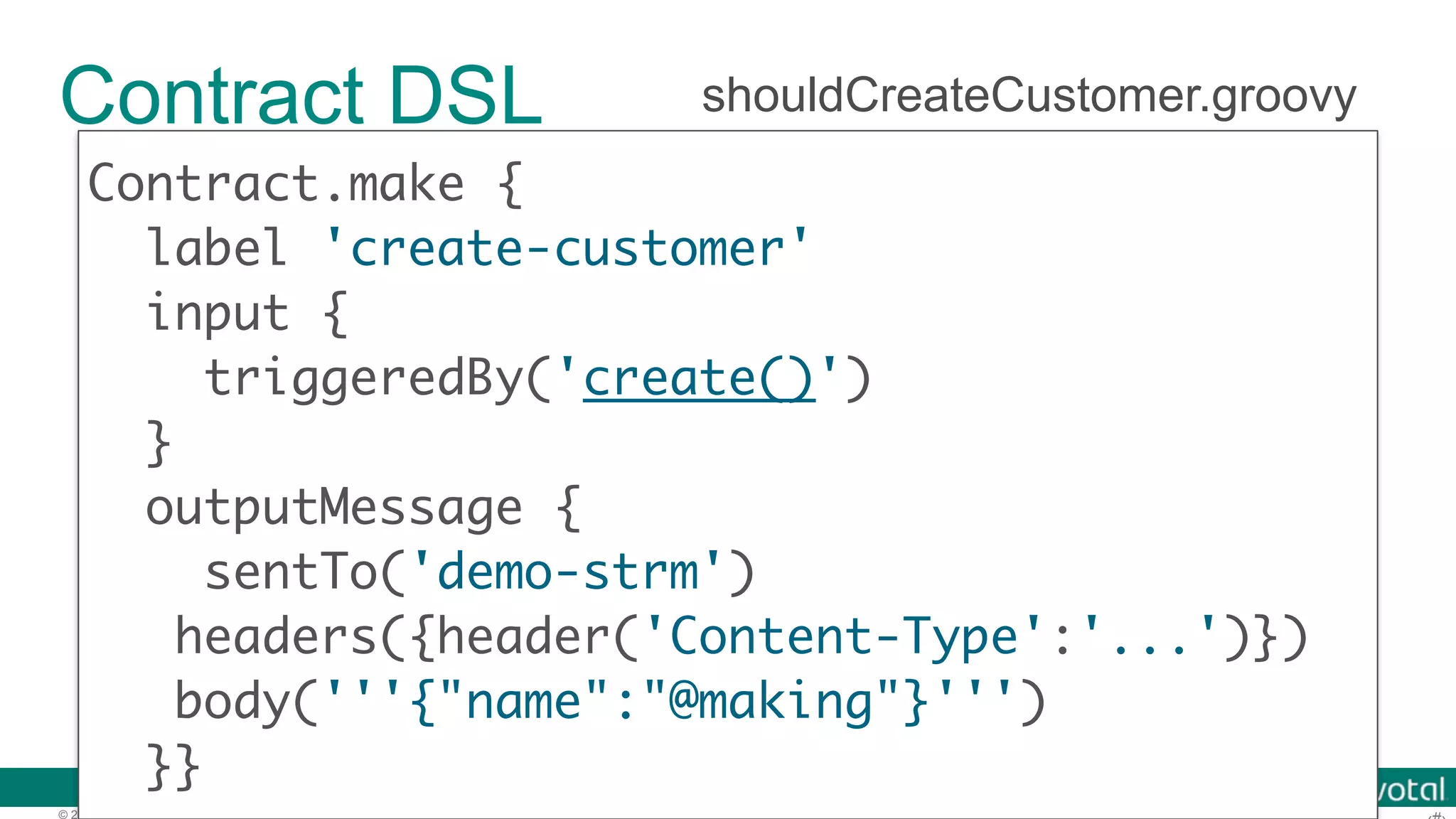© 2016 Pivotal Software, Inc. All rights reserved. Contract DSL Contract.make { label 'create-customer' input { } outputMessage { sentTo('demo-strm') headers({header('Content-Type':'...')})  body('''{"name":"@making"}''') }} shouldCreateCustomer.groovy 