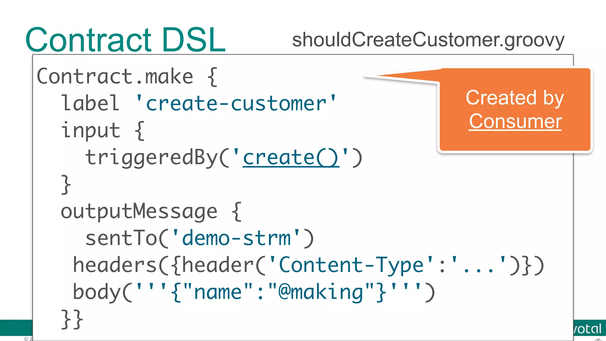 © 2016 Pivotal Software, Inc. All rights reserved. Contract DSL Contract.make { label 'create-customer' input { } outputMessage { sentTo('demo-strm') headers({header('Content-Type':'...')})  body('''{"name":"@making"}''') }} shouldCreateCustomer.groovy Created by Consumer 