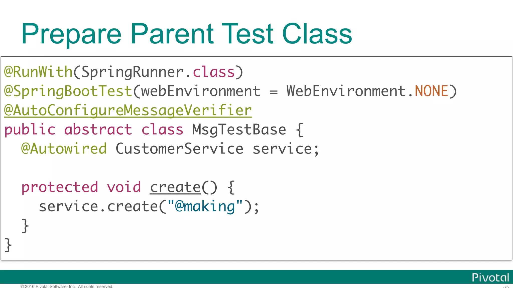 © 2016 Pivotal Software, Inc. All rights reserved. Prepare Parent Test Class @RunWith(SpringRunner.class)  @SpringBootTest(webEnvironment = WebEnvironment.NONE) @AutoConfigureMessageVerifier  public abstract class MsgTestBase { @Autowired CustomerService service; protected void create() { service.create("@making");   } } 