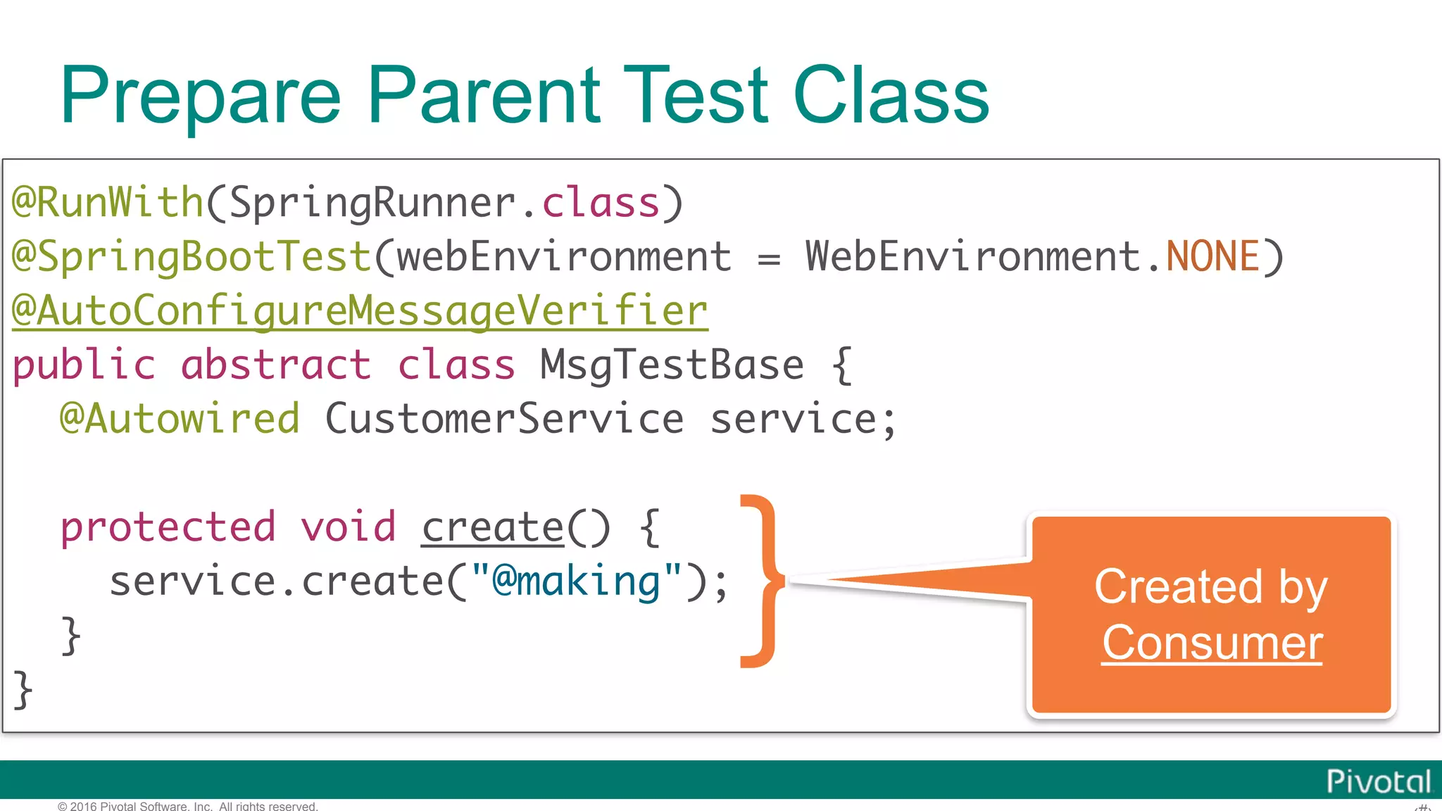 © 2016 Pivotal Software, Inc. All rights reserved. Prepare Parent Test Class @RunWith(SpringRunner.class)  @SpringBootTest(webEnvironment = WebEnvironment.NONE) @AutoConfigureMessageVerifier  public abstract class MsgTestBase { @Autowired CustomerService service; protected void create() { service.create("@making");   } } Created by Producer 