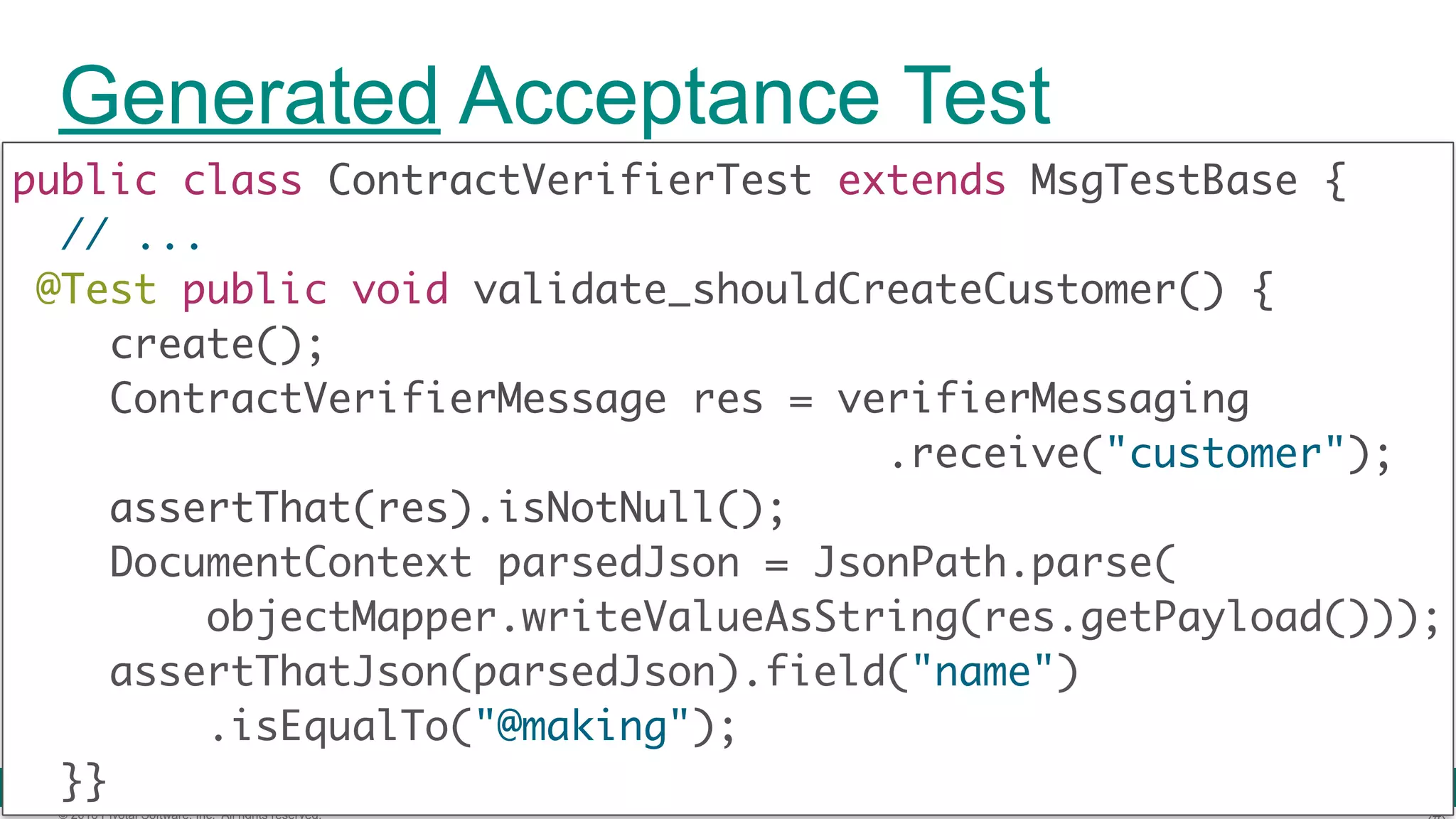 © 2016 Pivotal Software, Inc. All rights reserved. Contract DSL Contract.make { label 'create-customer' input { triggeredBy('create()') } outputMessage { sentTo('demo-strm') headers({header('Content-Type':'...')})  body('''{"name":"@making"}''') }} shouldCreateCustomer.groovy 