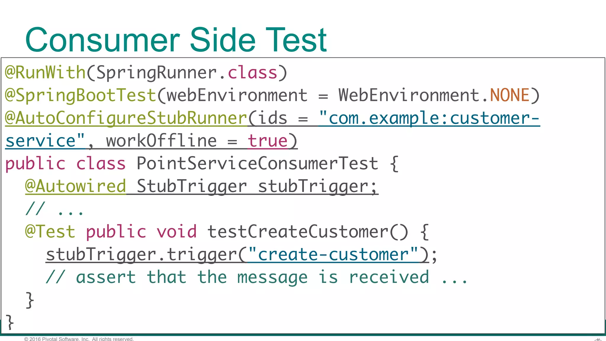 © 2016 Pivotal Software, Inc. All rights reserved. Generated Acceptance Test public class ContractVerifierTest extends MsgTestBase { // ... @Test public void validate_shouldCreateCustomer() { create(); ContractVerifierMessage res = verifierMessaging .receive("customer");  assertThat(res).isNotNull(); DocumentContext parsedJson = JsonPath.parse( objectMapper.writeValueAsString(res.getPayload())); assertThatJson(parsedJson).field("name") .isEqualTo("@making");  }} 