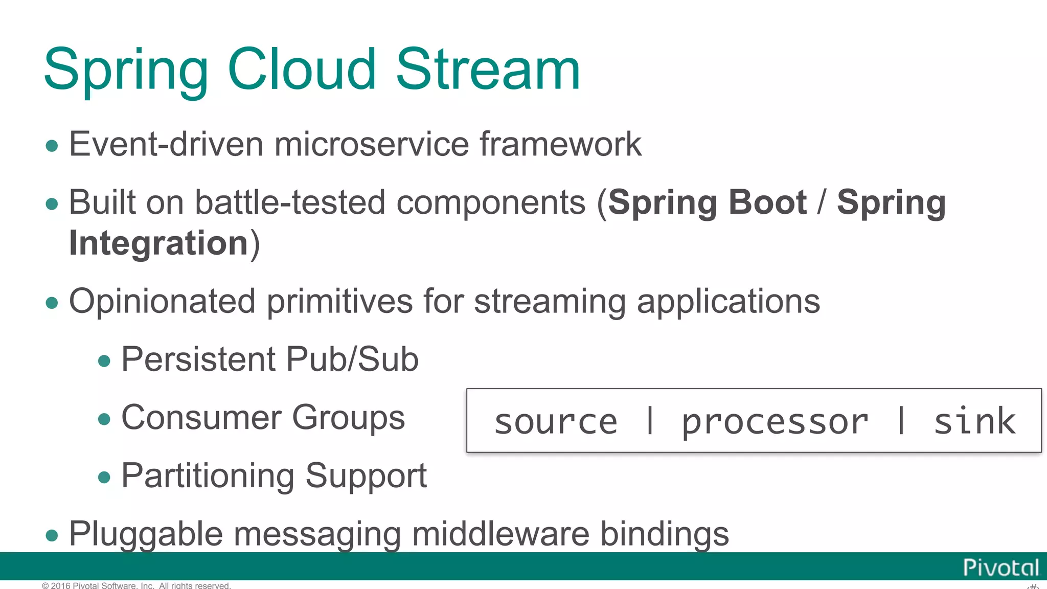 © 2016 Pivotal Software, Inc. All rights reserved. Spring Cloud Stream • Event-driven microservice framework • Built on battle-tested components (Spring Boot / Spring Integration) • Opinionated primitives for streaming applications • Persistent Pub/Sub • Consumer Groups • Partitioning Support • Pluggable messaging middleware bindings source | processor | sink 